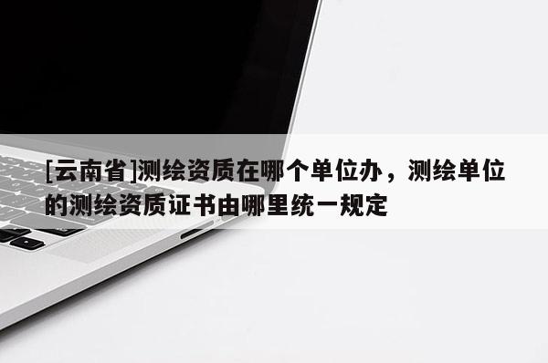 [云南省]测绘资质在哪个单位办，测绘单位的测绘资质证书由哪里统一规定