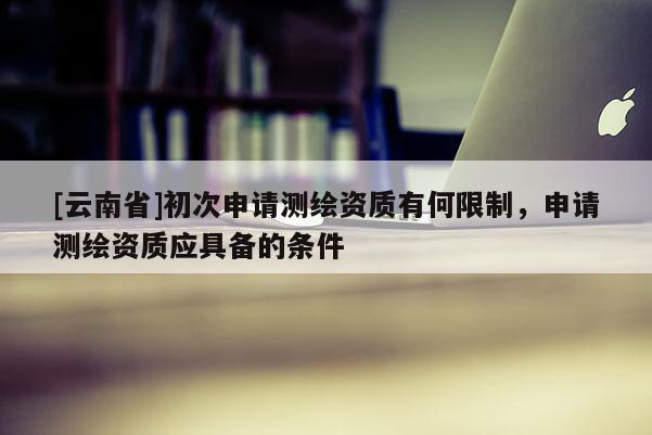 [云南省]初次申请测绘资质有何限制，申请测绘资质应具备的条件