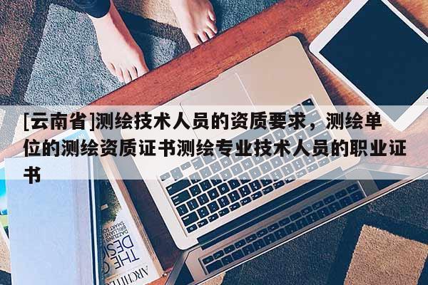 [云南省]测绘技术人员的资质要求，测绘单位的测绘资质证书测绘专业技术人员的职业证书