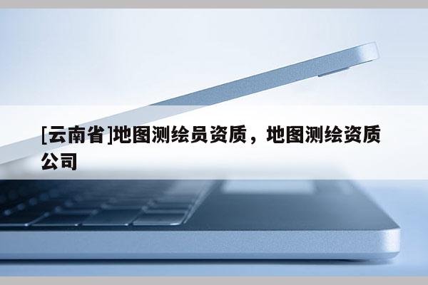 [云南省]地图测绘员资质，地图测绘资质 公司