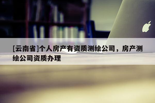 [云南省]个人房产有资质测绘公司，房产测绘公司资质办理