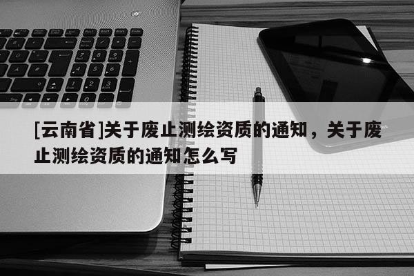 [云南省]关于废止测绘资质的通知，关于废止测绘资质的通知怎么写