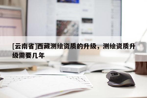 [云南省]西藏测绘资质的升级，测绘资质升级需要几年