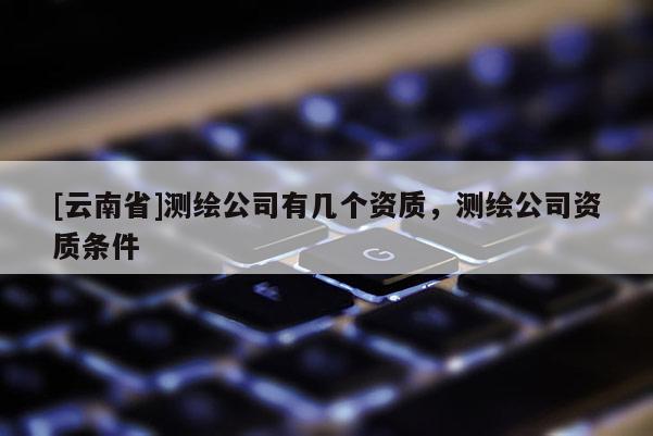 [云南省]测绘公司有几个资质，测绘公司资质条件