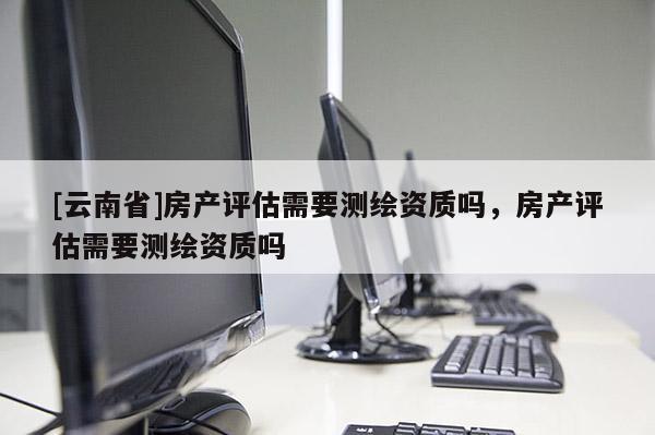 [云南省]房产评估需要测绘资质吗，房产评估需要测绘资质吗