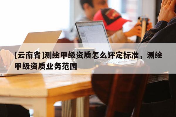 [云南省]测绘甲级资质怎么评定标准，测绘甲级资质业务范围