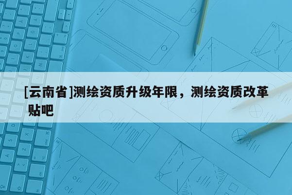 [云南省]测绘资质升级年限，测绘资质改革 贴吧