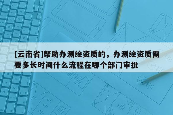 [云南省]帮助办测绘资质的，办测绘资质需要多长时间什么流程在哪个部门审批