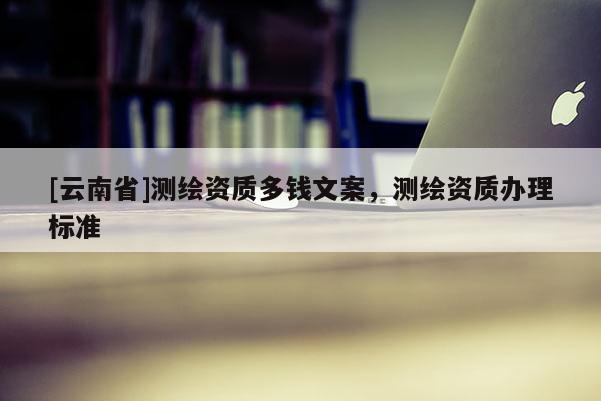 [云南省]测绘资质多钱文案，测绘资质办理标准