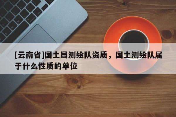[云南省]国土局测绘队资质，国土测绘队属于什么性质的单位