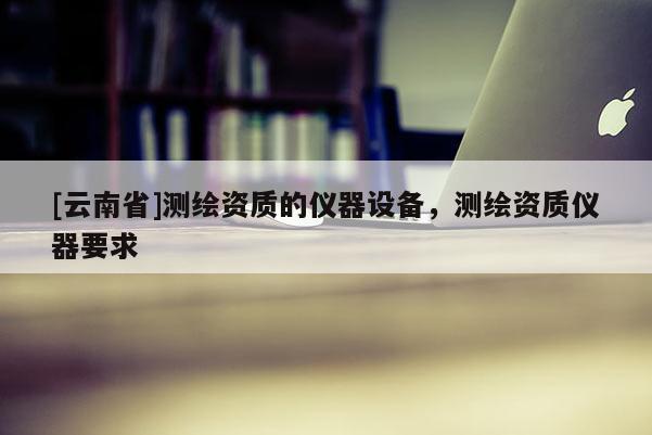 [云南省]测绘资质的仪器设备，测绘资质仪器要求
