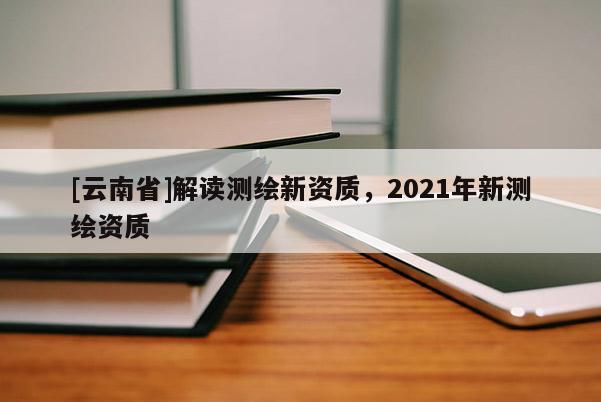 [云南省]解读测绘新资质，2021年新测绘资质