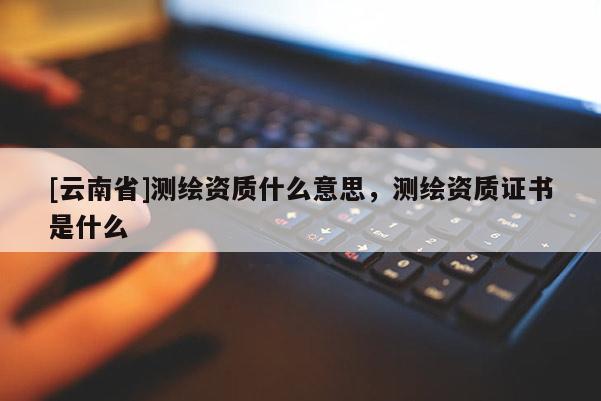[云南省]测绘资质什么意思，测绘资质证书是什么