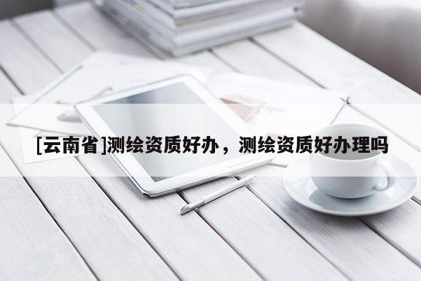 [云南省]测绘资质好办，测绘资质好办理吗