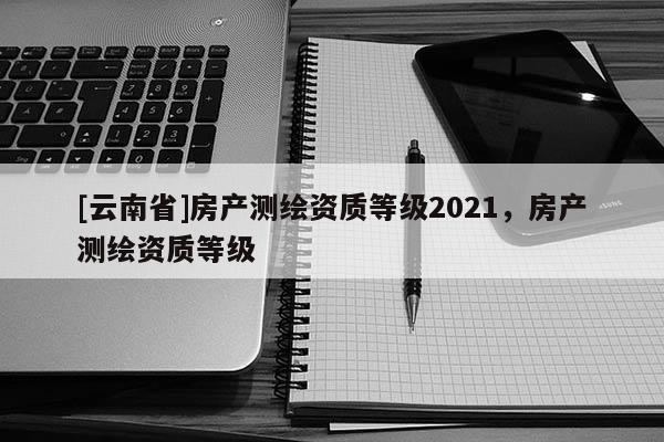 [云南省]房产测绘资质等级2021，房产测绘资质等级