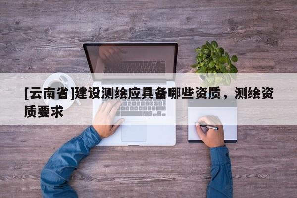 [云南省]建设测绘应具备哪些资质，测绘资质要求