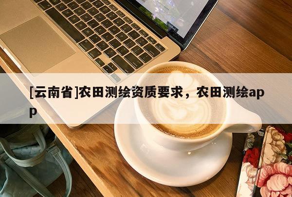 [云南省]农田测绘资质要求，农田测绘app