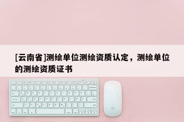 [云南省]测绘单位测绘资质认定，测绘单位的测绘资质证书