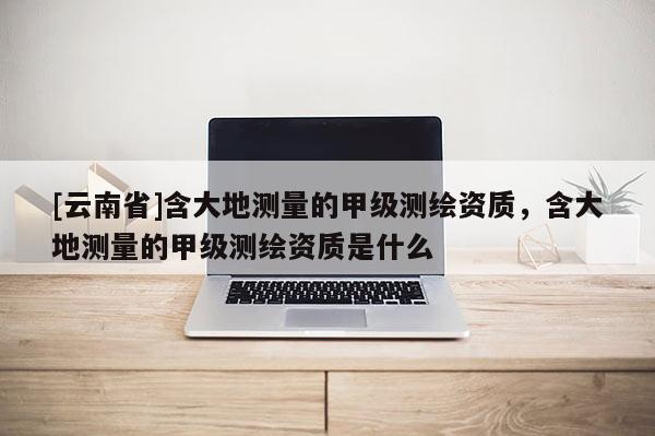 [云南省]含大地测量的甲级测绘资质，含大地测量的甲级测绘资质是什么