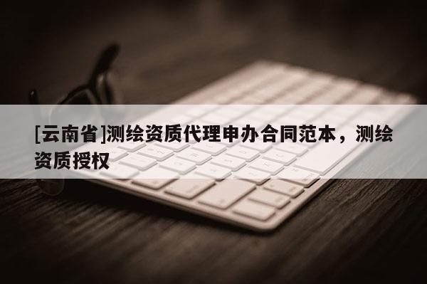 [云南省]测绘资质代理申办合同范本，测绘资质授权