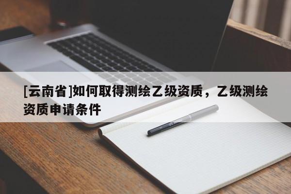 [云南省]如何取得测绘乙级资质，乙级测绘资质申请条件