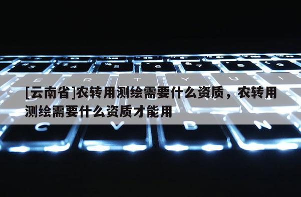 [云南省]农转用测绘需要什么资质，农转用测绘需要什么资质才能用