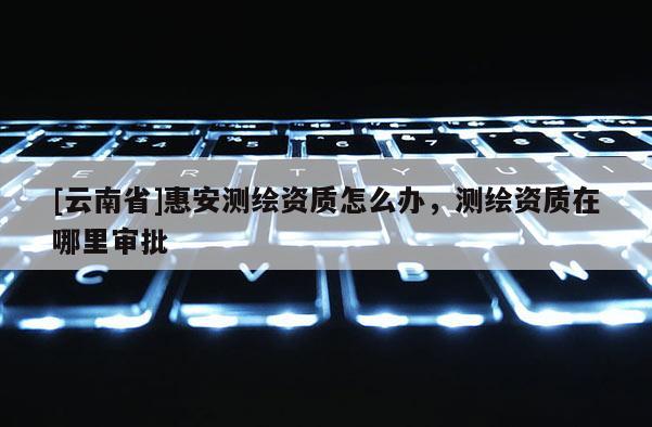 [云南省]惠安测绘资质怎么办，测绘资质在哪里审批