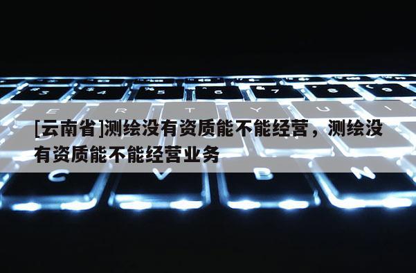 [云南省]测绘没有资质能不能经营，测绘没有资质能不能经营业务