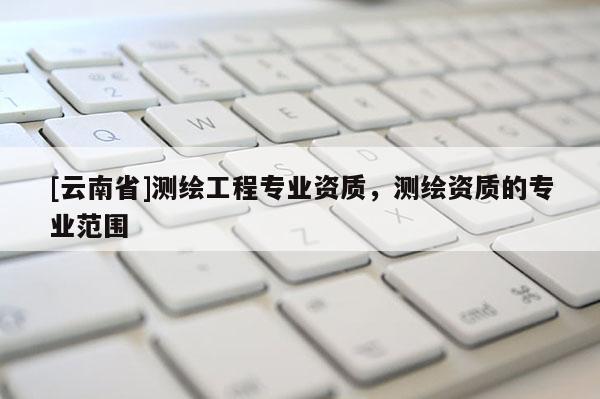[云南省]测绘工程专业资质，测绘资质的专业范围