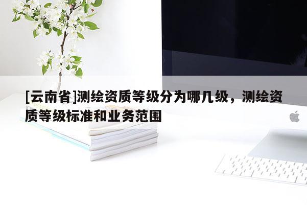 [云南省]测绘资质等级分为哪几级，测绘资质等级标准和业务范围