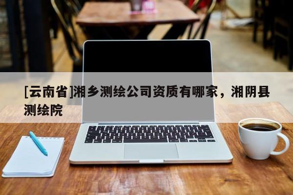 [云南省]湘乡测绘公司资质有哪家，湘阴县测绘院
