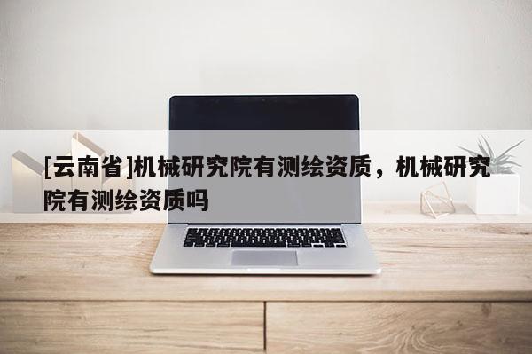 [云南省]机械研究院有测绘资质，机械研究院有测绘资质吗