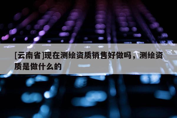 [云南省]现在测绘资质销售好做吗，测绘资质是做什么的