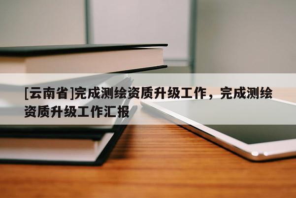 [云南省]完成测绘资质升级工作，完成测绘资质升级工作汇报