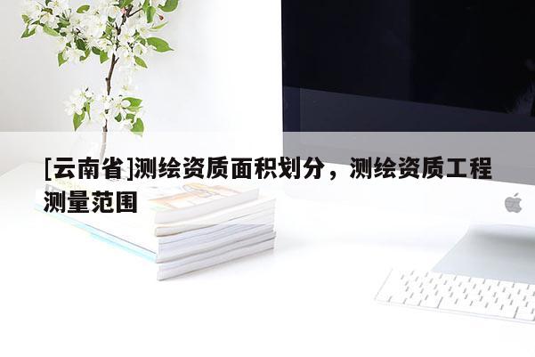 [云南省]测绘资质面积划分，测绘资质工程测量范围