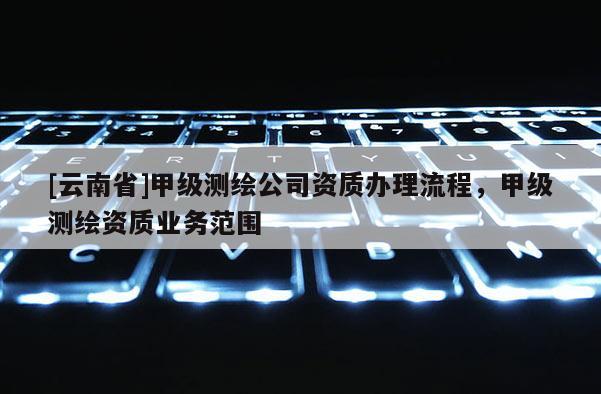 [云南省]甲级测绘公司资质办理流程，甲级测绘资质业务范围