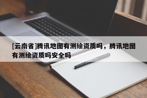 [云南省]腾讯地图有测绘资质吗，腾讯地图有测绘资质吗安全吗