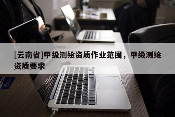 [云南省]甲级测绘资质作业范围，甲级测绘资质要求