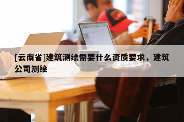 [云南省]建筑测绘需要什么资质要求，建筑公司测绘