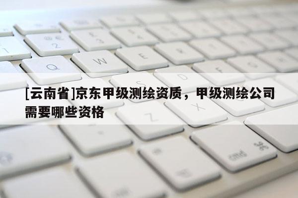 [云南省]京东甲级测绘资质，甲级测绘公司需要哪些资格
