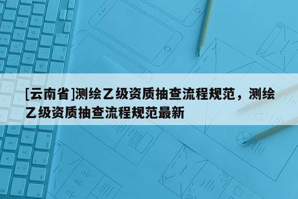 [云南省]测绘乙级资质抽查流程规范，测绘乙级资质抽查流程规范最新