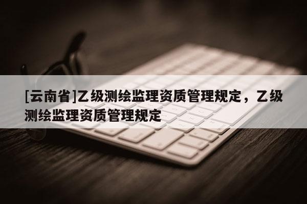 [云南省]乙级测绘监理资质管理规定，乙级测绘监理资质管理规定