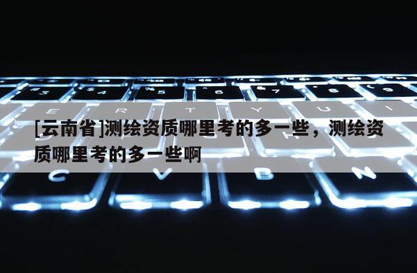 [云南省]测绘资质哪里考的多一些，测绘资质哪里考的多一些啊