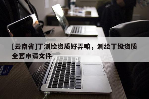 [云南省]丁测绘资质好弄嘛，测绘丁级资质全套申请文件