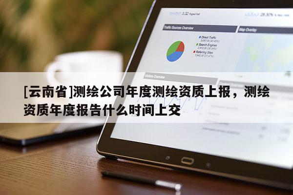 [云南省]测绘公司年度测绘资质上报，测绘资质年度报告什么时间上交