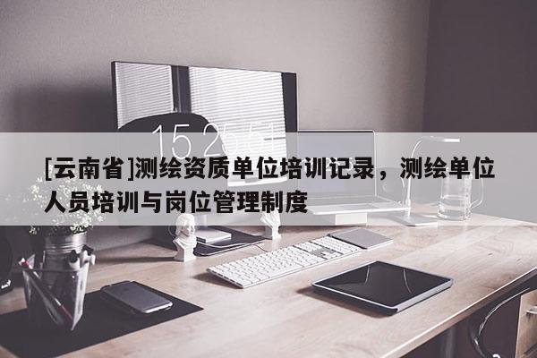 [云南省]测绘资质单位培训记录，测绘单位人员培训与岗位管理制度