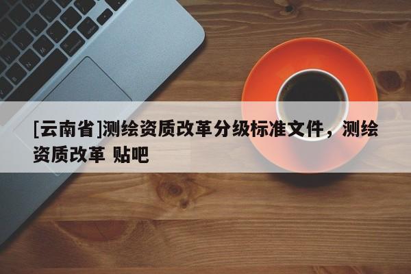 [云南省]测绘资质改革分级标准文件，测绘资质改革 贴吧