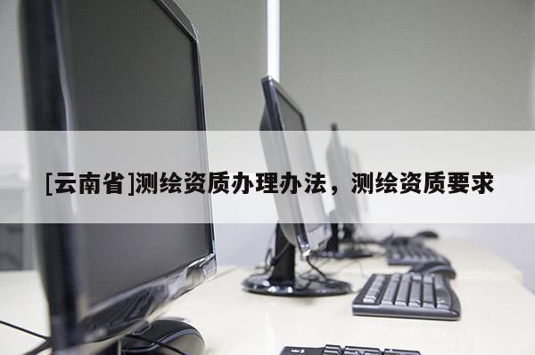 [云南省]测绘资质办理办法，测绘资质要求
