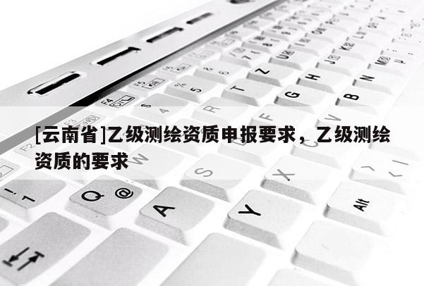 [云南省]乙级测绘资质申报要求，乙级测绘资质的要求