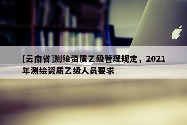 [云南省]测绘资质乙级管理规定，2021年测绘资质乙级人员要求
